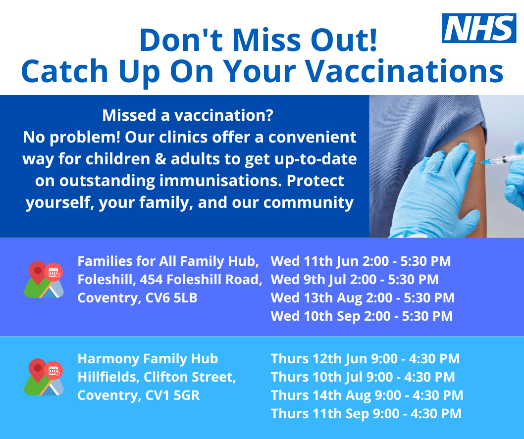 Poster with text: Don't miss out! Catch up on your vaccinations. Missed a vaccination? No problem! Our clinics offer a convenient way for children & adults to get up-to-date on outstanding immunisations. Protect yourself, your family, and our community. Families for All Family Hub, Foleshill, 454 Foleshill Road, Coventry, CV6 5LB. Wed 11th June 2pm to 5:30pm. Wed 9th July 2pm to 5:30pm. Wed 13th August 2pm to 5:30pm. Wed 10th Sept 2pm to 5:30pm. Harmony Family Hub Hillfrields, Clifton street, coventry, cv1 5gr. Thurs 12th June 9am to 4:30pm. Thurs 10th July 9am to 4:30pm. Thurs 14th August 9am to 4:30pm. Thurs 11th Sept 9am to 4:30pm.